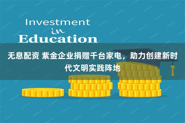 无息配资 紫金企业捐赠千台家电，助力创建新时代文明实践阵地