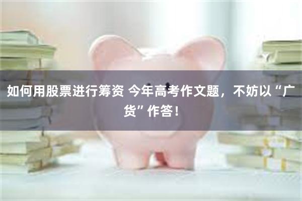 如何用股票进行筹资 今年高考作文题,不妨以“广货”作答!