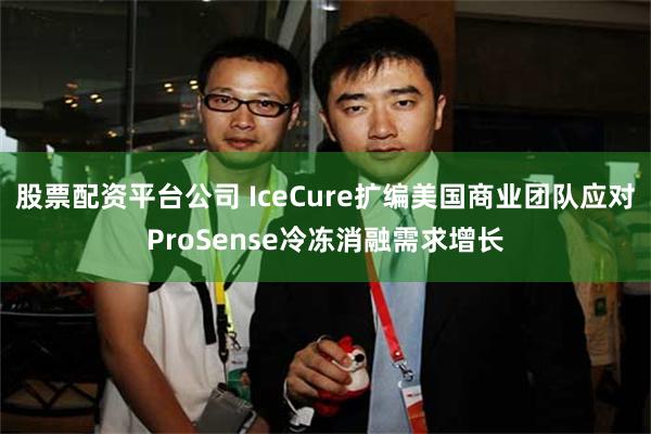 股票配资平台公司 IceCure扩编美国商业团队应对ProSense冷冻消融需求增长