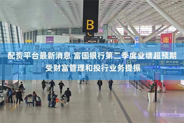 配资平台最新消息 富国银行第二季度业绩超预期 受财富管理和投行业务提振