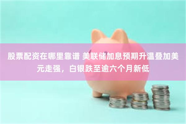 股票配资在哪里靠谱 美联储加息预期升温叠加美元走强,白银跌至逾六个月新低