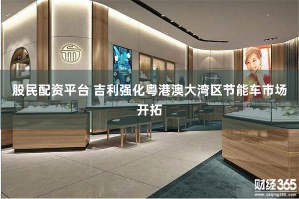 股民配资平台 吉利强化粤港澳大湾区节能车市场开拓