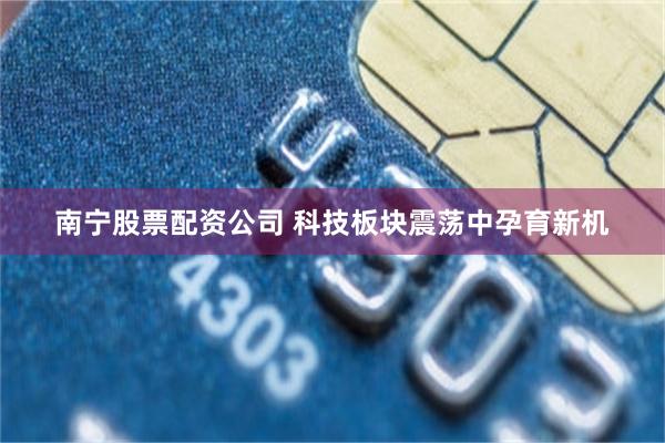 南宁股票配资公司 科技板块震荡中孕育新机
