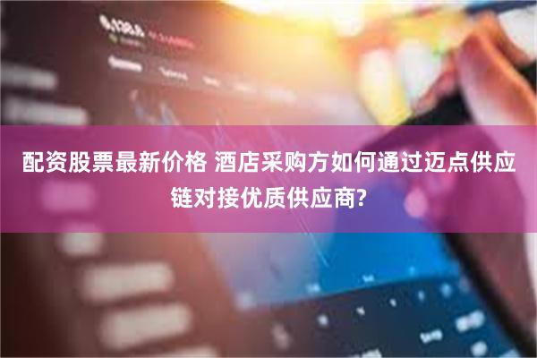 配资股票最新价格 酒店采购方如何通过迈点供应链对接优质供应商?