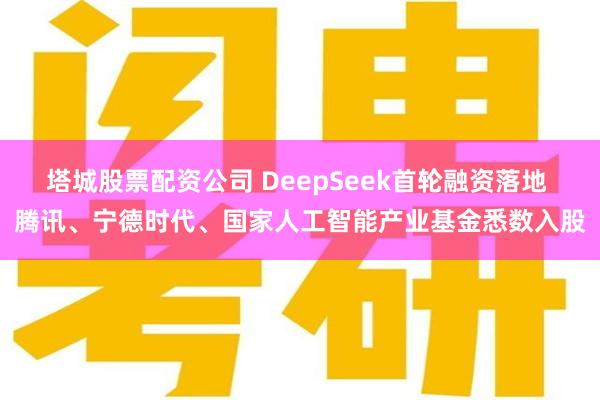 塔城股票配资公司 DeepSeek首轮融资落地 腾讯、宁德时代、国家人工智能产业基金悉数入股