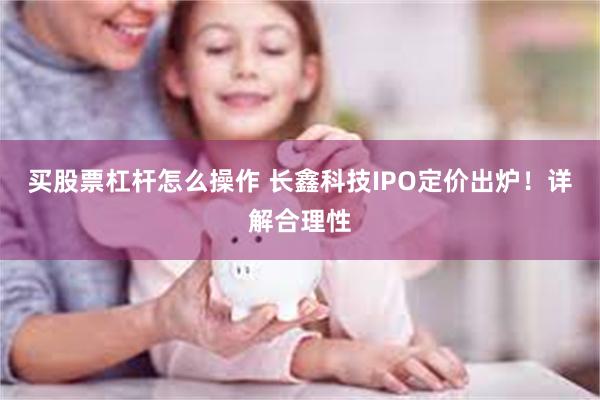 买股票杠杆怎么操作 长鑫科技IPO定价出炉！详解合理性