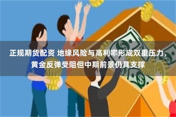 正规期货配资 地缘风险与高利率形成双重压力,黄金反弹受阻但中期前景仍具支撑