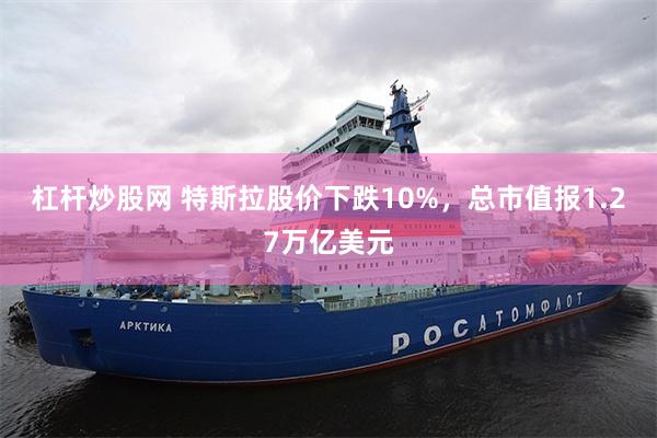 杠杆炒股网 特斯拉股价下跌10%，总市值报1.27万亿美元