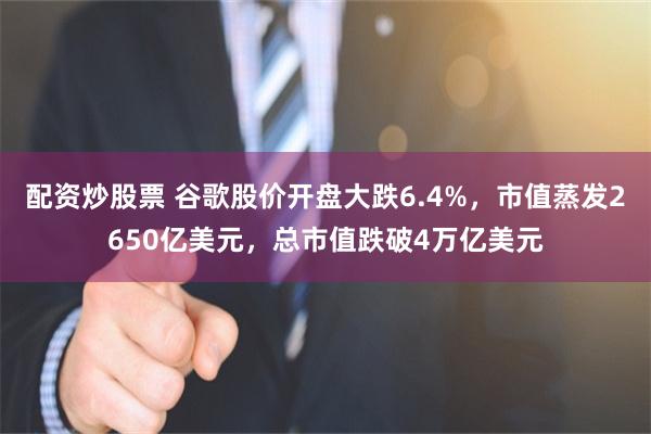 配资炒股票 谷歌股价开盘大跌6.4%，市值蒸发2650亿美元，总市值跌破4万亿美元