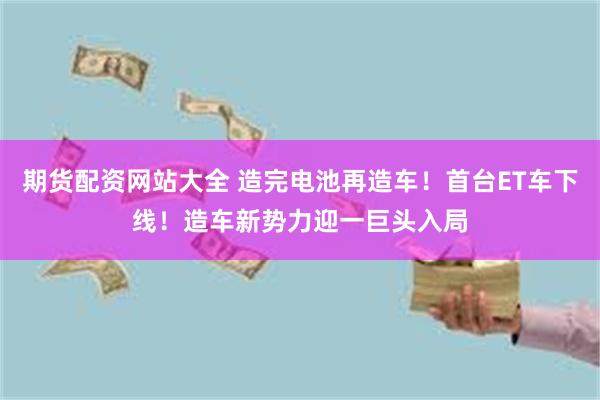 期货配资网站大全 造完电池再造车！首台ET车下线！造车新势力迎一巨头入局