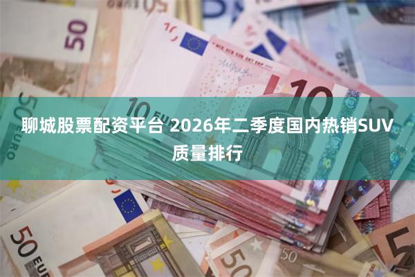 聊城股票配资平台 2026年二季度国内热销SUV质量排行