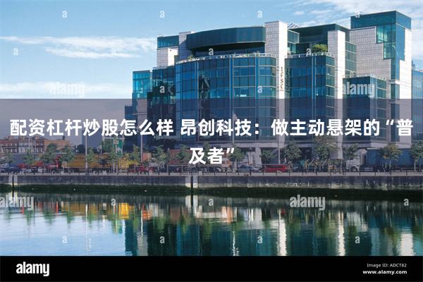 配资杠杆炒股怎么样 昂创科技：做主动悬架的“普及者”
