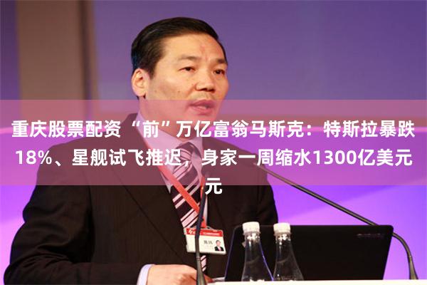 重庆股票配资 “前”万亿富翁马斯克：特斯拉暴跌18%、星舰试飞推迟，身家一周缩水1300亿美元