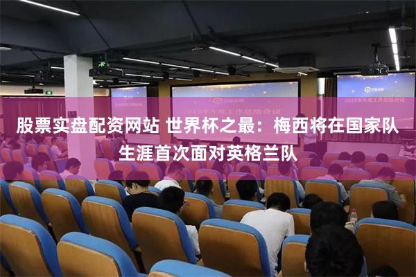 股票实盘配资网站 世界杯之最：梅西将在国家队生涯首次面对英格兰队