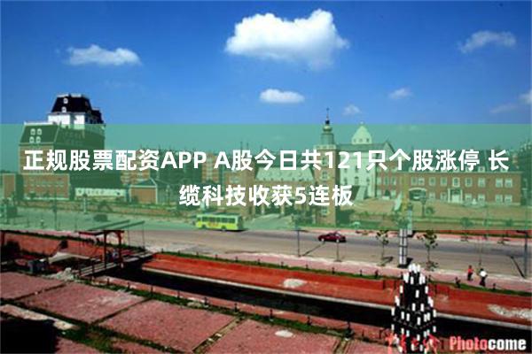 正规股票配资APP A股今日共121只个股涨停 长缆科技收获5连板
