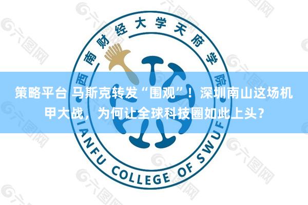 策略平台 马斯克转发“围观”！深圳南山这场机甲大战，为何让全球科技圈如此上头？
