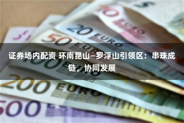 证券场内配资 环南昆山—罗浮山引领区：串珠成链，协同发展
