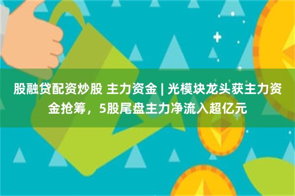 股融贷配资炒股 主力资金 | 光模块龙头获主力资金抢筹，5股尾盘主力净流入超亿元