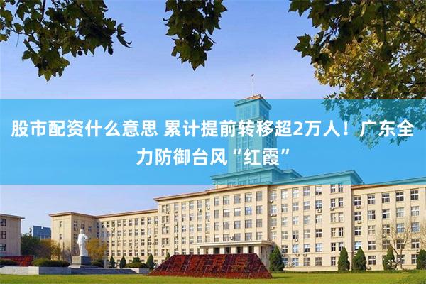 股市配资什么意思 累计提前转移超2万人！广东全力防御台风“红霞”
