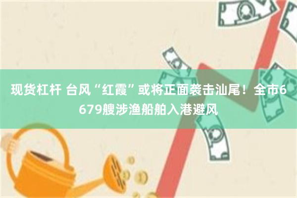 现货杠杆 台风“红霞”或将正面袭击汕尾！全市6679艘涉渔船舶入港避风