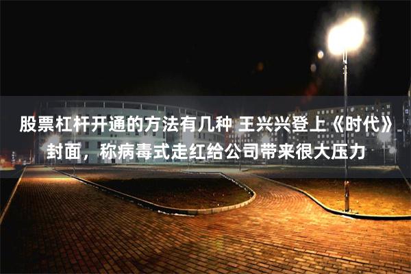 股票杠杆开通的方法有几种 王兴兴登上《时代》封面,称病毒式走红给公司带来很大压力