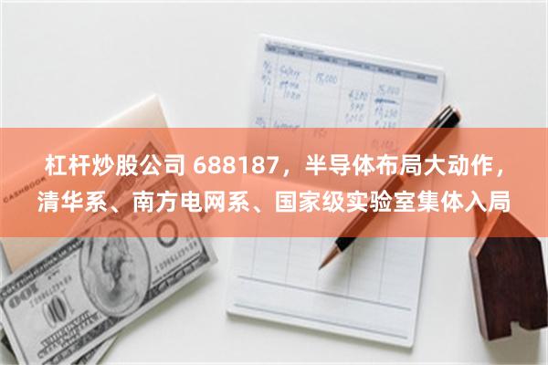 杠杆炒股公司 688187,半导体布局大动作,清华系、南方电网系、国家级实验室集体入局