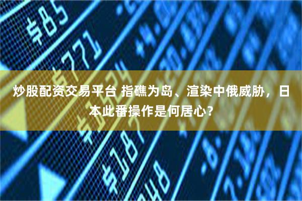 炒股配资交易平台 指礁为岛、渲染中俄威胁，日本此番操作是何居心？
