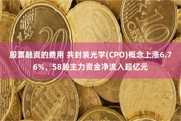 股票融资的费用 共封装光学(CPO)概念上涨6.76%，58股主力资金净流入超亿元
