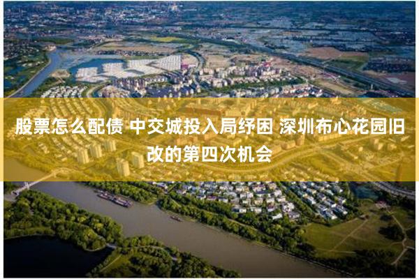 股票怎么配债 中交城投入局纾困 深圳布心花园旧改的第四次机会