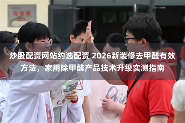 炒股配资网站约选配资 2026新装修去甲醛有效方法，家用除甲醛产品技术升级实测指南