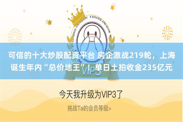 可信的十大炒股配资平台 房企激战219轮，上海诞生年内“总价地王”！单日土拍收金235亿元