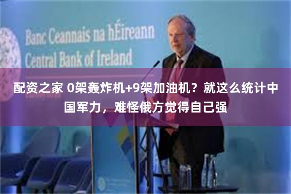 配资之家 0架轰炸机+9架加油机？就这么统计中国军力，难怪俄方觉得自己强
