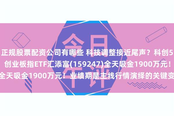 正规股票配资公司有哪些 科技调整接近尾声？科创50四连阳后首度回调！创业板指ETF汇添富(159247)全天吸金1900万元！业绩期是主线行情演绎的关键变奏点！