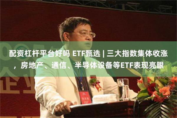 配资杠杆平台好吗 ETF甄选 | 三大指数集体收涨,房地产、通信、半导体设备等ETF表现亮眼