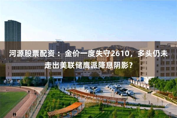 河源股票配资 ：金价一度失守2610，多头仍未走出美联储鹰派降息阴影？