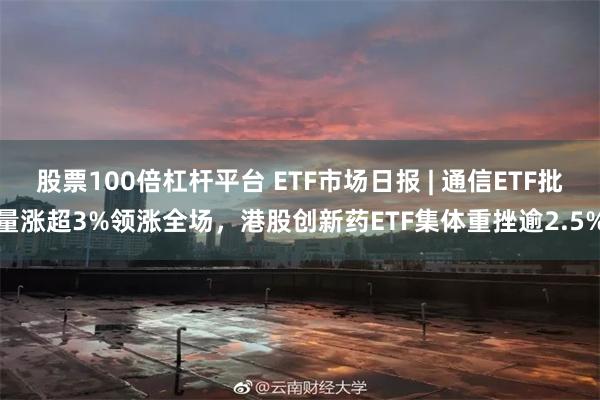 股票100倍杠杆平台 ETF市场日报 | 通信ETF批量涨超3%领涨全场，港股创新药ETF集体重挫逾2.5%