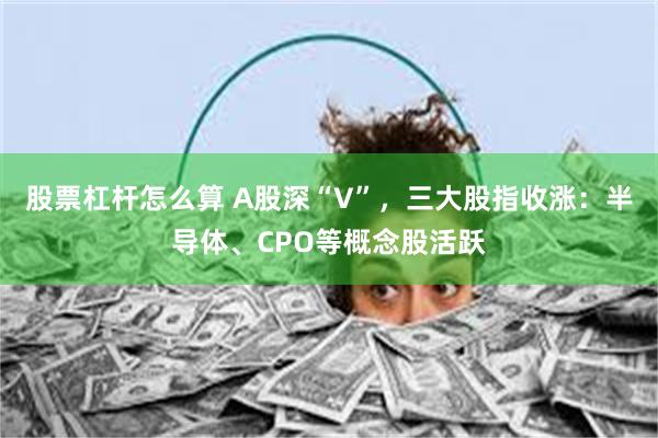 股票杠杆怎么算 A股深“V”，三大股指收涨：半导体、CPO等概念股活跃