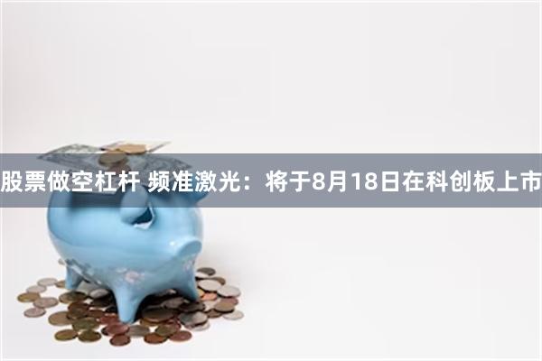 股票做空杠杆 频准激光：将于8月18日在科创板上市
