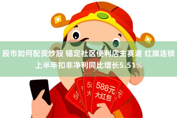 股市如何配资炒股 锚定社区便利店主赛道 红旗连锁上半年扣非净利同比增长5.51%