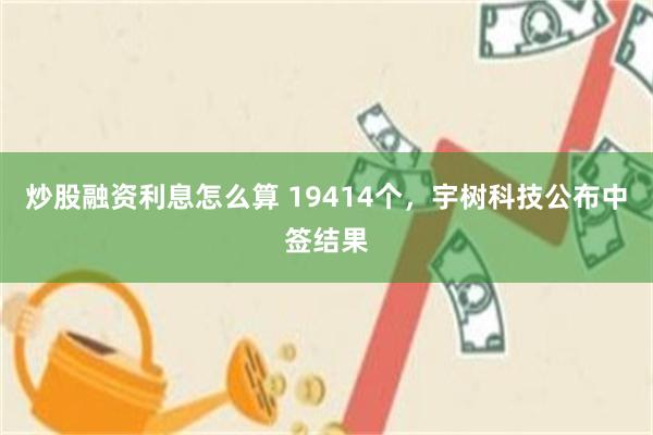 炒股融资利息怎么算 19414个，宇树科技公布中签结果