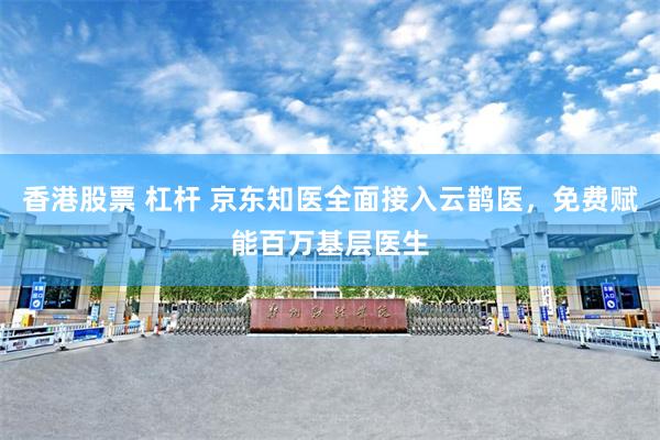 香港股票 杠杆 京东知医全面接入云鹊医，免费赋能百万基层医生