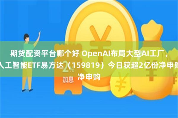 期货配资平台哪个好 OpenAI布局大型AI工厂，人工智能ETF易方达（159819）今日获超2亿份净申购