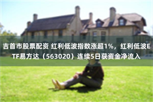 吉首市股票配资 红利低波指数涨超1%，红利低波ETF易方达（563020）连续5日获资金净流入