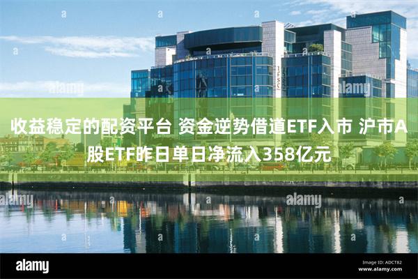 收益稳定的配资平台 资金逆势借道ETF入市 沪市A股ETF昨日单日净流入358亿元
