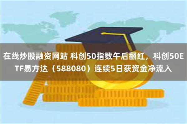在线炒股融资网站 科创50指数午后翻红，科创50ETF易方达（588080）连续5日获资金净流入