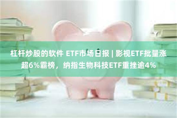 杠杆炒股的软件 ETF市场日报 | 影视ETF批量涨超6%霸榜，纳指生物科技ETF重挫逾4%