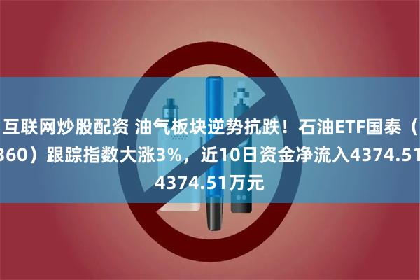 互联网炒股配资 油气板块逆势抗跌！石油ETF国泰（561360）跟踪指数大涨3%，近10日资金净流入4374.51万元