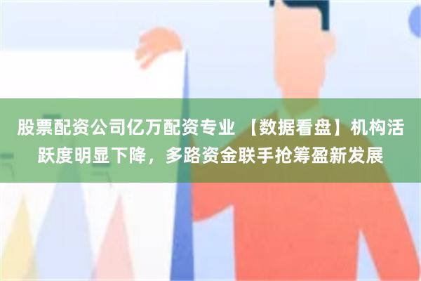 股票配资公司亿万配资专业 【数据看盘】机构活跃度明显下降，多路资金联手抢筹盈新发展