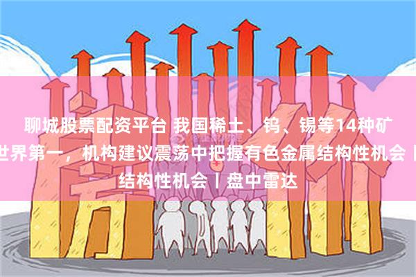 聊城股票配资平台 我国稀土、钨、锡等14种矿产储量居世界第一，机构建议震荡中把握有色金属结构性机会丨盘中雷达