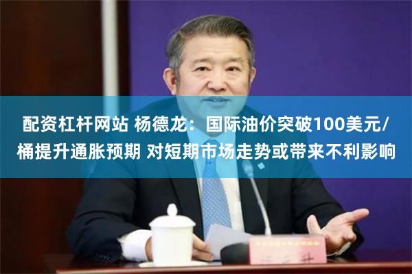 配资杠杆网站 杨德龙：国际油价突破100美元/桶提升通胀预期 对短期市场走势或带来不利影响